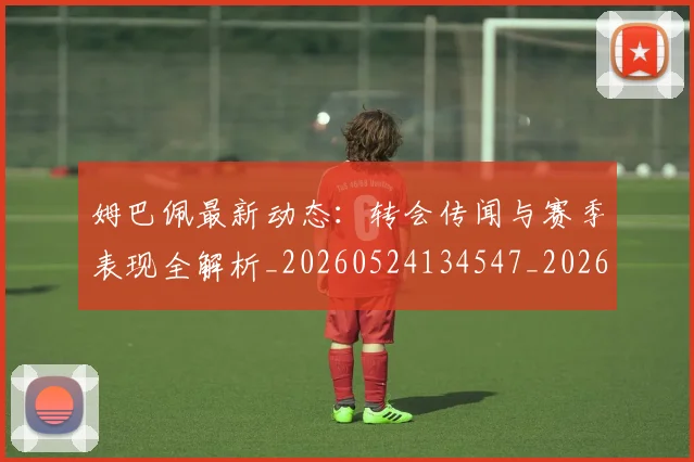 姆巴佩最新动态：转会传闻与赛季表现全解析_20260524134547_20260609132810
