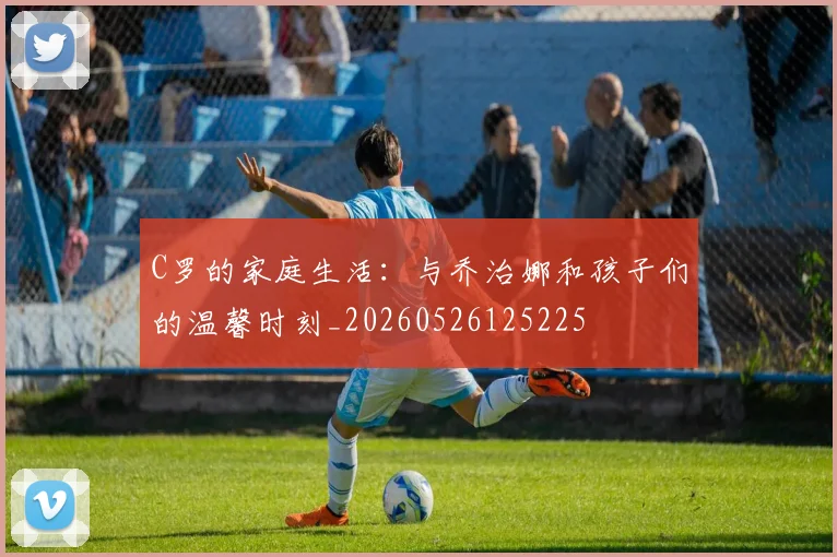 C罗的家庭生活:与乔治娜和孩子们的温馨时刻_20260526125225