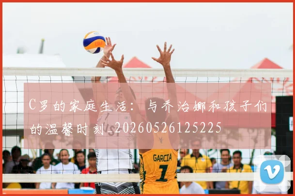 C罗的家庭生活：与乔治娜和孩子们的温馨时刻_20260526125225