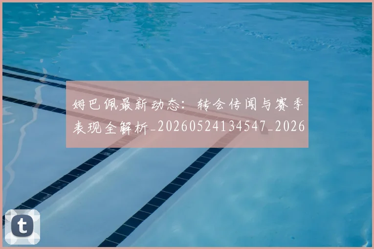 姆巴佩最新动态：转会传闻与赛季表现全解析_20260524134547_20260609132810