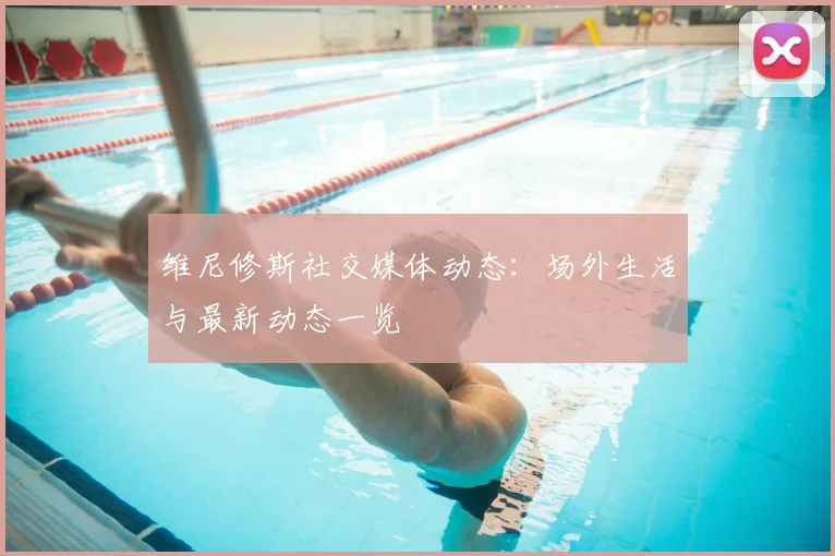 维尼修斯社交媒体动态：场外生活与最新动态一览